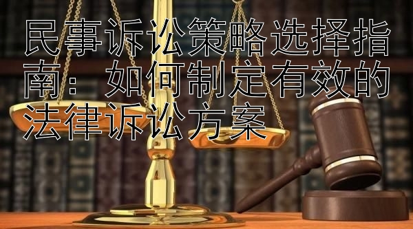 民事诉讼策略选择指南：如何制定有效的法律诉讼方案