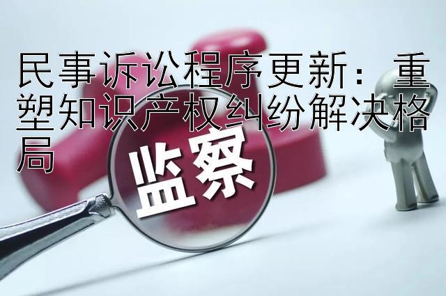 民事诉讼程序更新：重塑知识产权纠纷解决格局