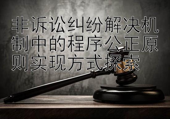 非诉讼纠纷解决机制中的程序公正原则实现方式探索