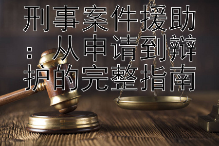 刑事案件援助：从申请到辩护的完整指南