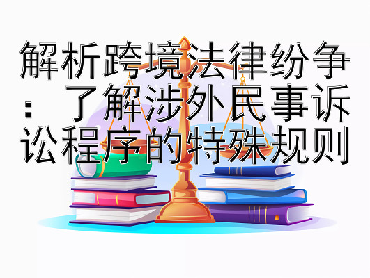 解析跨境法律纷争：了解涉外民事诉讼程序的特殊规则