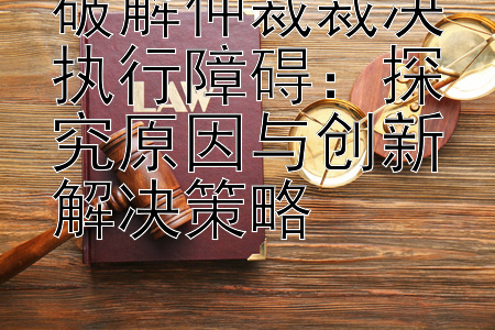 破解仲裁裁决执行障碍：探究原因与创新解决策略