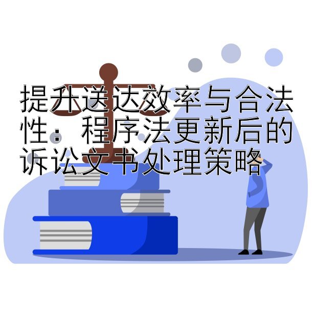 提升送达效率与合法性：程序法更新后的诉讼文书处理策略