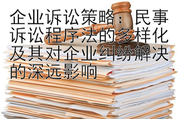 企业诉讼策略：民事诉讼程序法的多样化及其对企业纠纷解决的深远影响