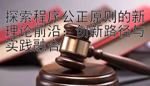 探索程序公正原则的新理论前沿：创新路径与实践融合