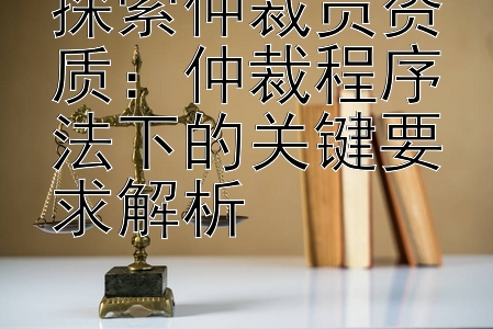 探索仲裁员资质：仲裁程序法下的关键要求解析