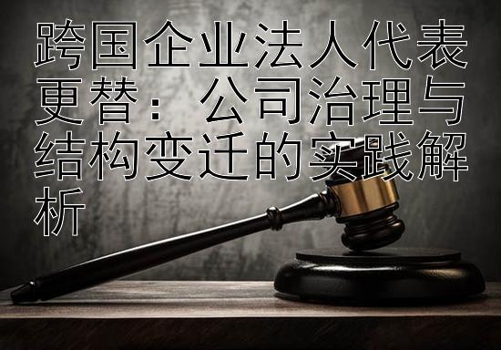 跨国企业法人代表更替：公司治理与结构变迁的实践解析