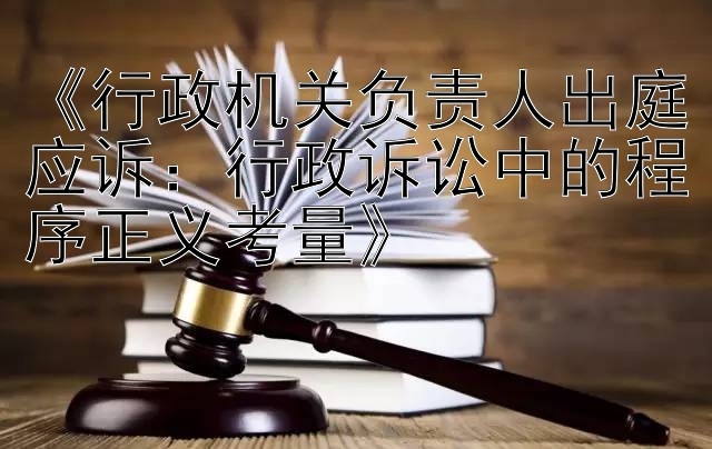 《行政机关负责人出庭应诉：行政诉讼中的程序正义考量》