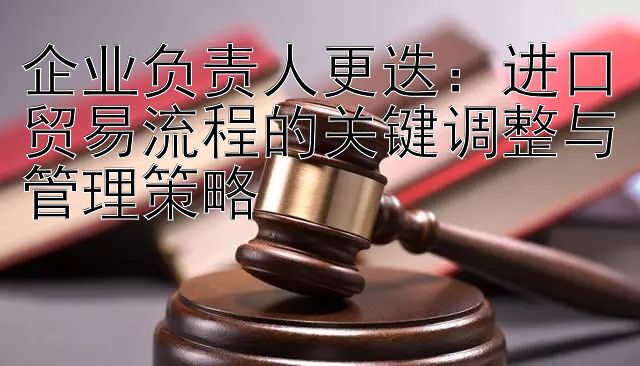 企业负责人更迭：进口贸易流程的关键调整与管理策略