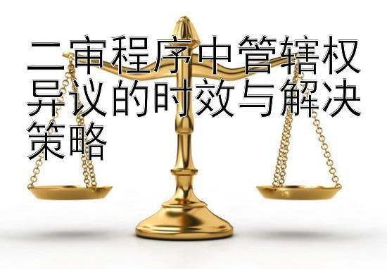 二审程序中管辖权异议的时效与解决策略