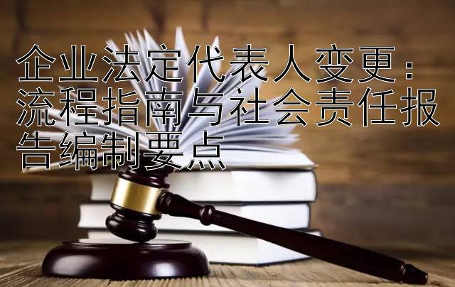 企业法定代表人变更：流程指南与社会责任报告编制要点