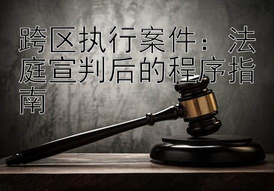 跨区执行案件：法庭宣判后的程序指南