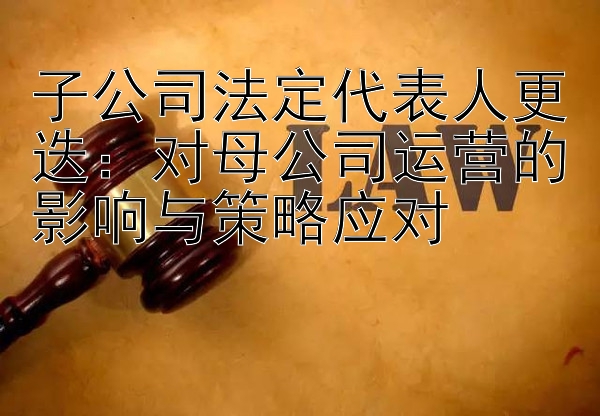 子公司法定代表人更迭：对母公司运营的影响与策略应对