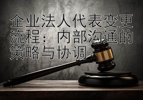 企业法人代表变更流程：内部沟通的策略与协调