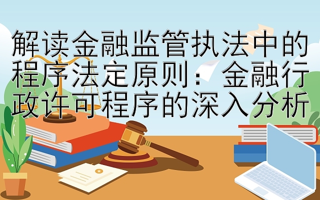 解读金融监管执法中的程序法定原则：金融行政许可程序的深入分析