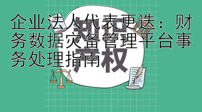 企业法人代表更迭：财务数据灾备管理平台事务处理指南