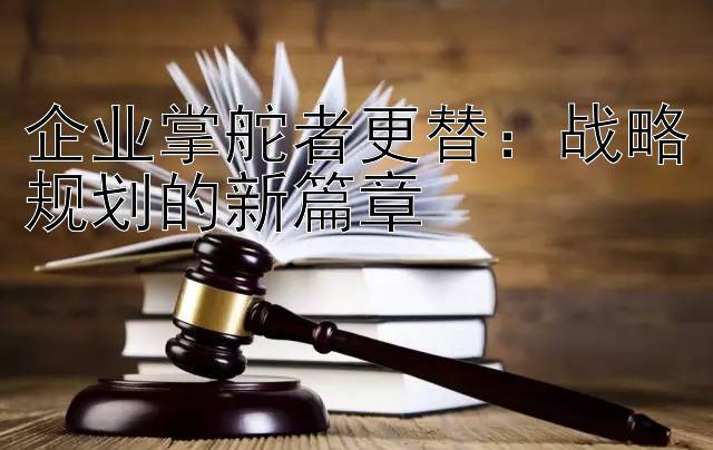 企业掌舵者更替：战略规划的新篇章