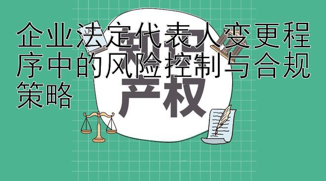 企业法定代表人变更程序中的风险控制与合规策略