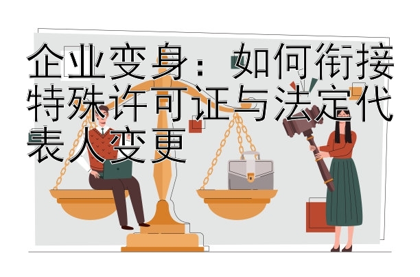 企业变身：如何衔接特殊许可证与法定代表人变更