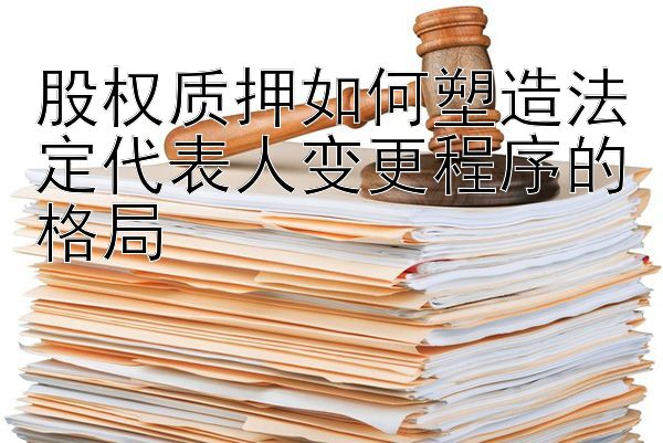 股权质押如何塑造法定代表人变更程序的格局