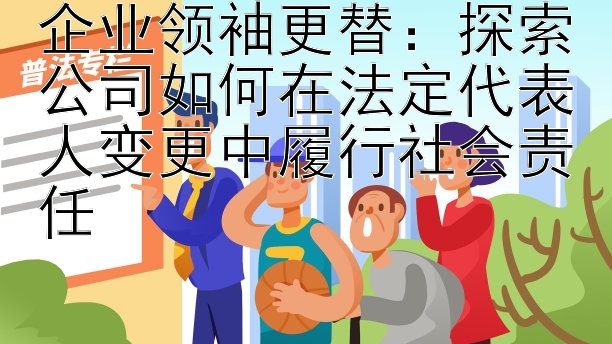 企业领袖更替：探索公司如何在法定代表人变更中履行社会责任