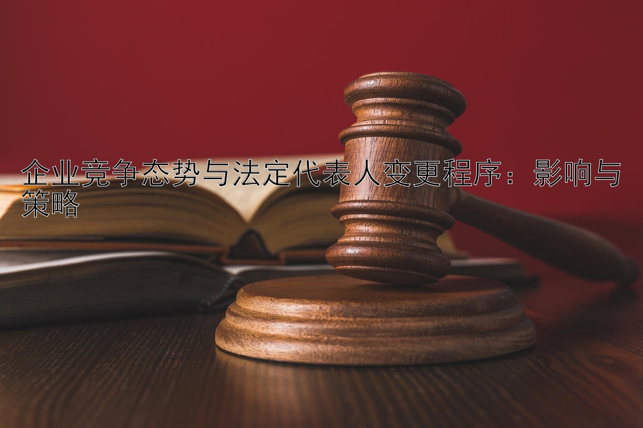 企业竞争态势与法定代表人变更程序：影响与策略