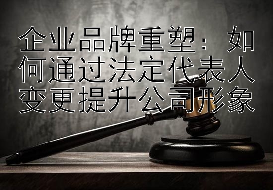 企业品牌重塑：如何通过法定代表人变更提升公司形象