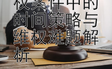 知识产权侵权案件中的时间策略与维权难题解析