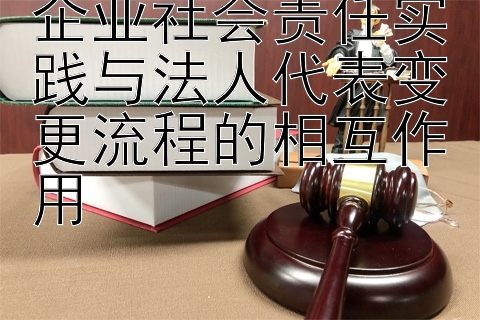 企业社会责任实践与法人代表变更流程的相互作用