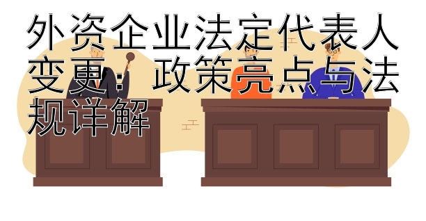 外资企业法定代表人变更：政策亮点与法规详解