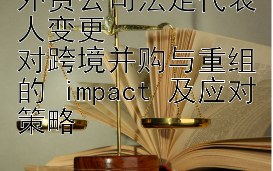 外资公司法定代表人变更  
对跨境并购与重组的 impact 及应对策略