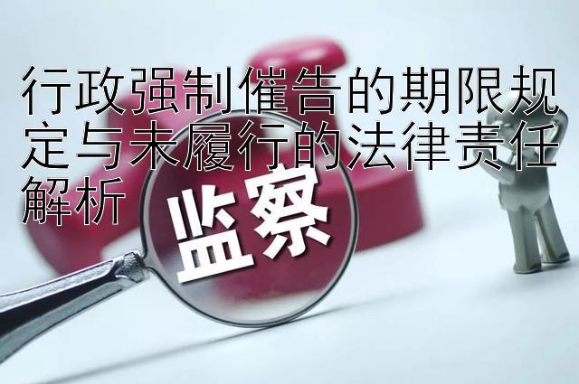 行政强制催告的期限规定与未履行的法律责任解析