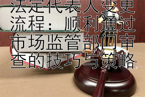 法定代表人变更流程：顺利通过市场监管部门审查的技巧与策略