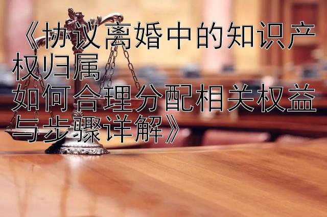 《协议离婚中的知识产权归属  
如何合理分配相关权益与步骤详解》