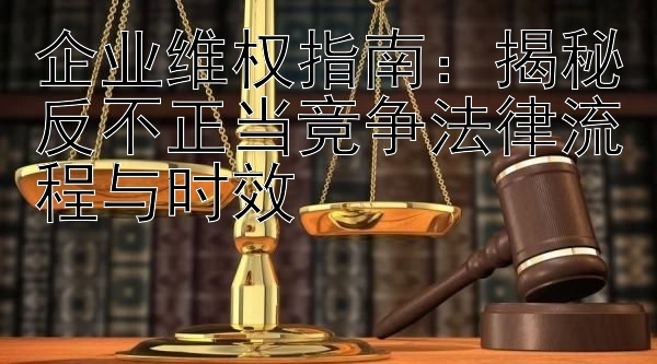 企业维权指南：揭秘反不正当竞争法律流程与时效