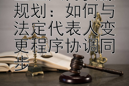 企业人力资源规划：如何与法定代表人变更程序协调同步