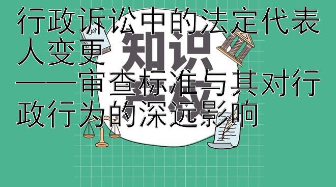 行政诉讼中的法定代表人变更  
——审查标准与其对行政行为的深远影响