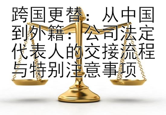 跨国更替：从中国到外籍：公司法定代表人的交接流程与特别注意事项