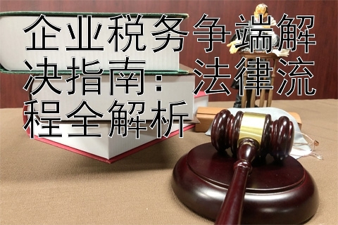 企业税务争端解决指南：法律流程全解析