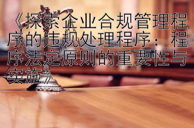 《探索企业合规管理程序的违规处理程序：程序法定原则的重要性与实施》