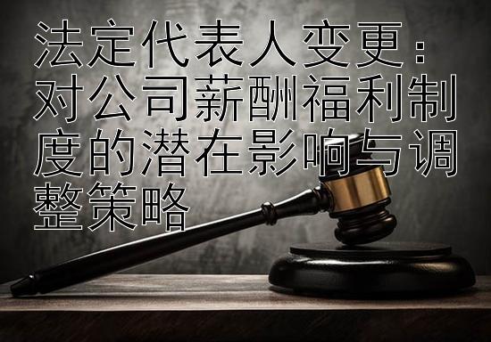 法定代表人变更：对公司薪酬福利制度的潜在影响与调整策略