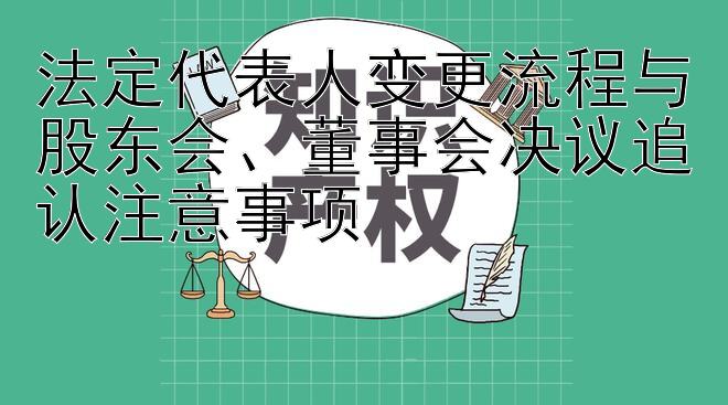 法定代表人变更流程与股东会、董事会决议追认注意事项